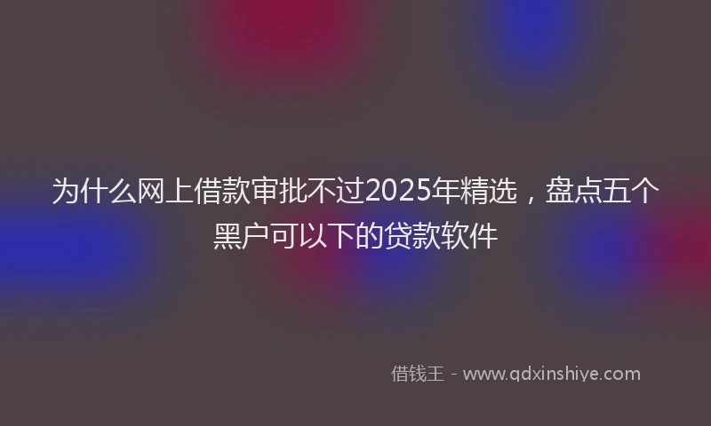 为什么网上借款审批不过2025年精选，盘点五个黑户可以下的贷款软件