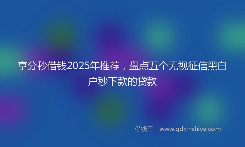享分秒借钱2025年推荐，盘点五个无视征信黑白户秒下款的贷款