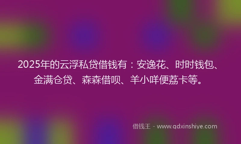 2025年的云浮私贷借钱有：安逸花、时时钱包、金满仓贷、森森借呗、羊小咩便荔卡等。