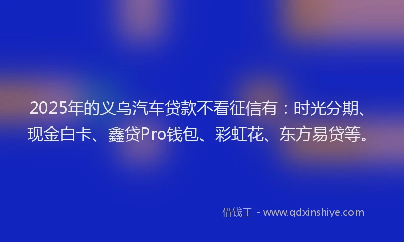 2025年的义乌汽车贷款不看征信有：时光分期、现金白卡、鑫贷Pro钱包、彩虹花、东方易贷等。