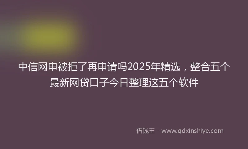 中信网申被拒了再申请吗2025年精选，整合五个最新网贷口子今日整理这五个软件