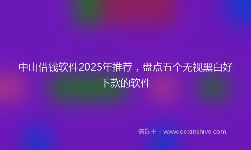 中山借钱软件2025年推荐，盘点五个无视黑白好下款的软件