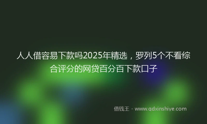 人人借容易下款吗2025年精选，罗列5个不看综合评分的网贷百分百下款口子