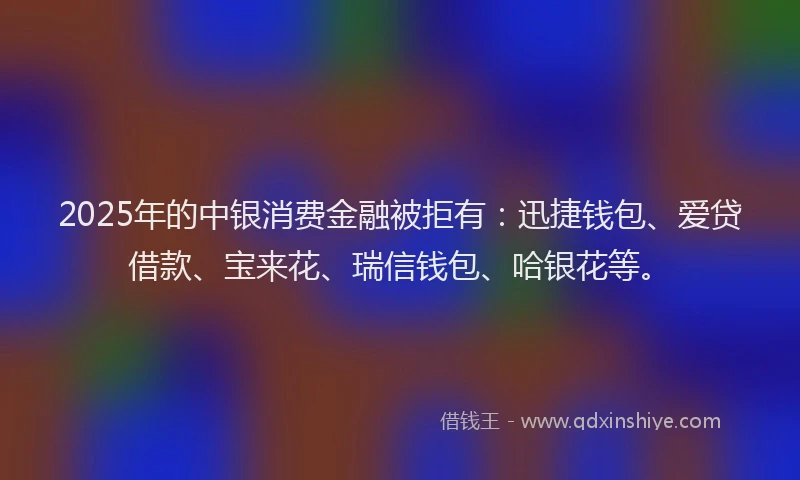2025年的中银消费金融被拒有：迅捷钱包、爱贷借款、宝来花、瑞信钱包、哈银花等。
