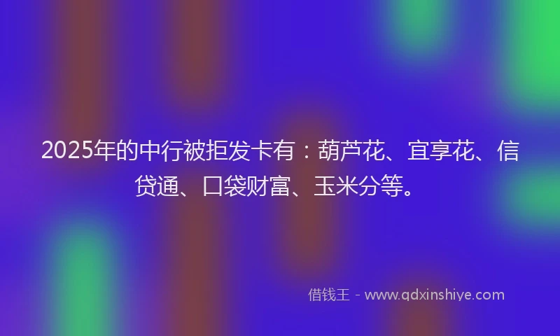 2025年的中行被拒发卡有：葫芦花、宜享花、信贷通、口袋财富、玉米分等。