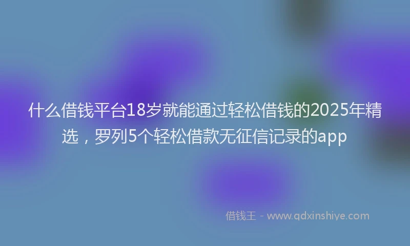 什么借钱平台18岁就能通过轻松借钱的2025年精选，罗列5个轻松借款无征信记录的app