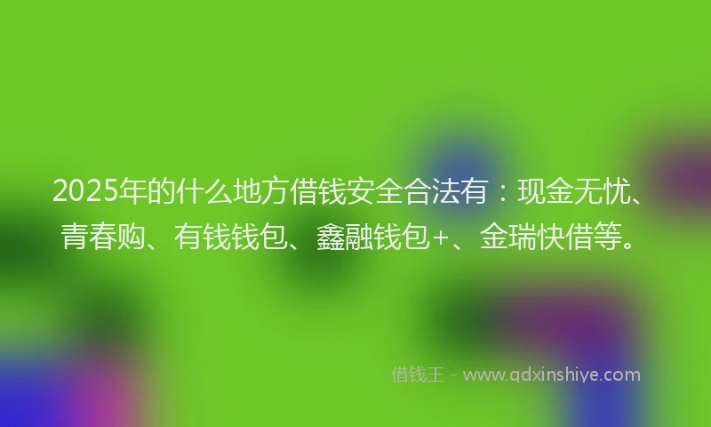2025年的什么地方借钱安全合法有：现金无忧、青春购、有钱钱包、鑫融钱包+、金瑞快借等。