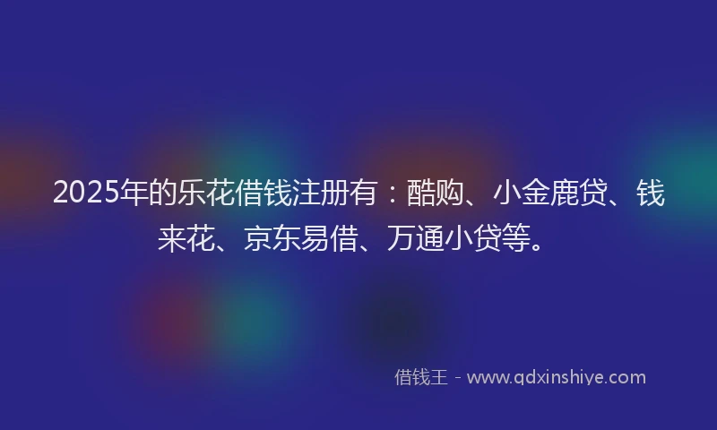 2025年的乐花借钱注册有：酷购、小金鹿贷、钱来花、京东易借、万通小贷等。
