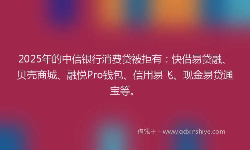 2025年的中信银行消费贷被拒有：快借易贷融、贝壳商城、融悦Pro钱包、信用易飞、现金易贷通宝等。
