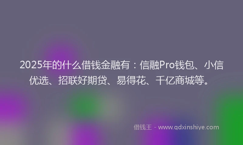2025年的什么借钱金融有：信融Pro钱包、小信优选、招联好期贷、易得花、千亿商城等。