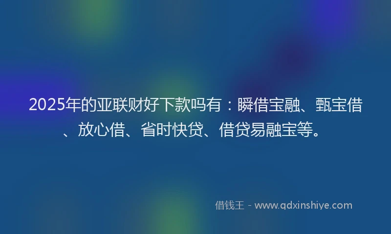 2025年的亚联财好下款吗有：瞬借宝融、甄宝借、放心借、省时快贷、借贷易融宝等。