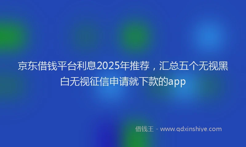 京东借钱平台利息2025年推荐，汇总五个无视黑白无视征信申请就下款的app