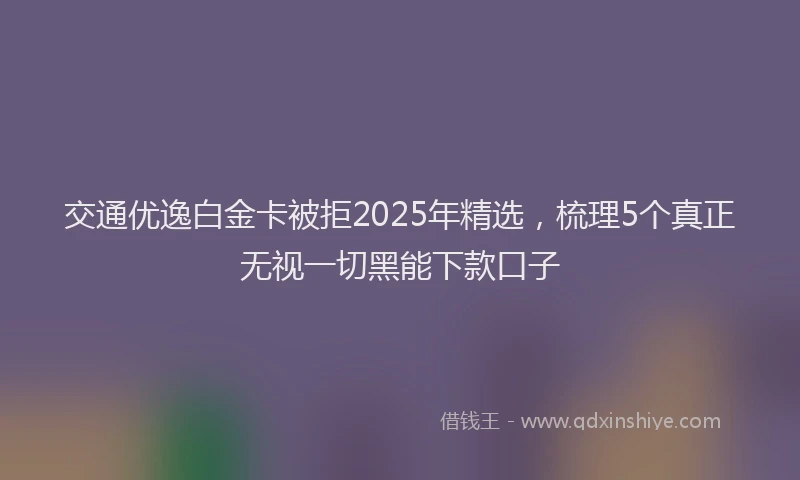 交通优逸白金卡被拒2025年精选，梳理5个真正无视一切黑能下款口子