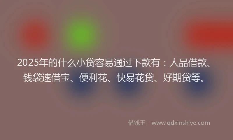 2025年的什么小贷容易通过下款有：人品借款、钱袋速借宝、便利花、快易花贷、好期贷等。