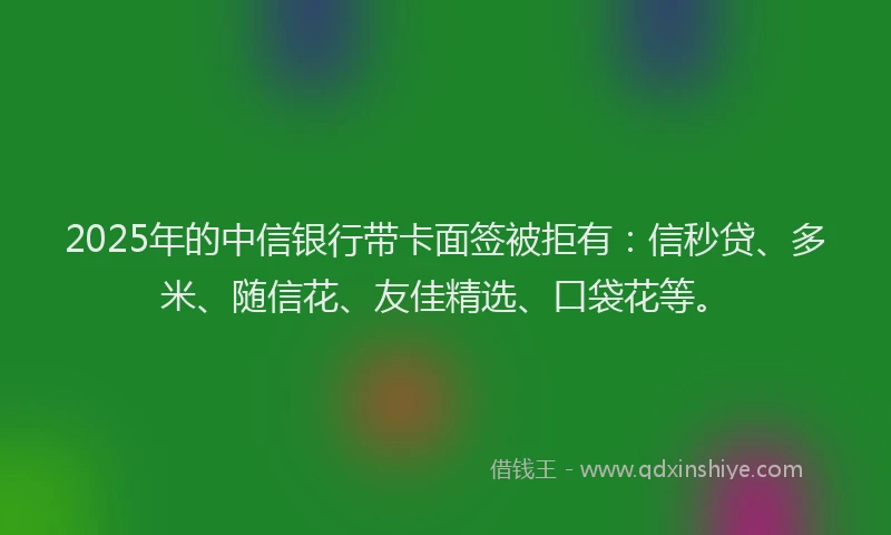 2025年的中信银行带卡面签被拒有：信秒贷、多米、随信花、友佳精选、口袋花等。