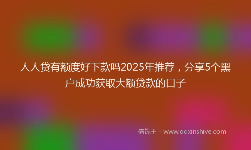人人贷有额度好下款吗2025年推荐，分享5个黑户成功获取大额贷款的口子