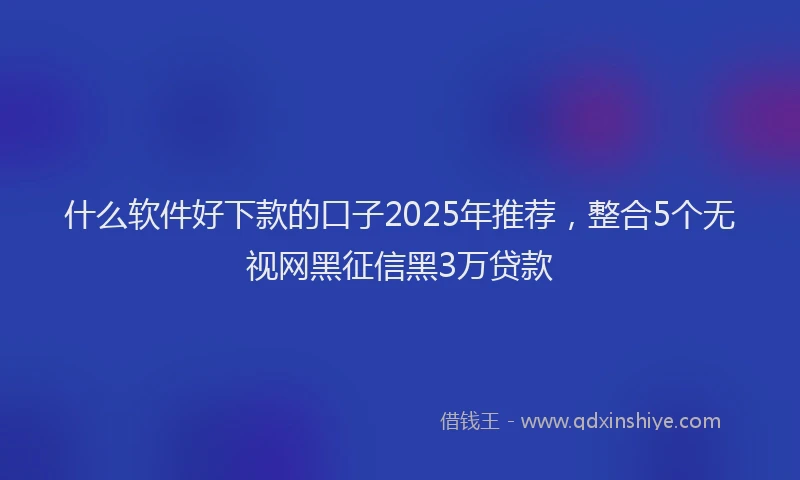 什么软件好下款的口子2025年推荐，整合5个无视网黑征信黑3万贷款