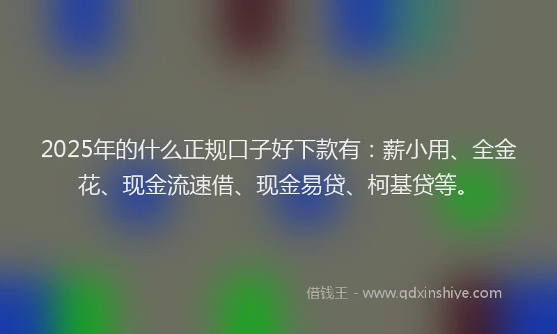 2025年的什么正规口子好下款有：薪小用、全金花、现金流速借、现金易贷、柯基贷等。