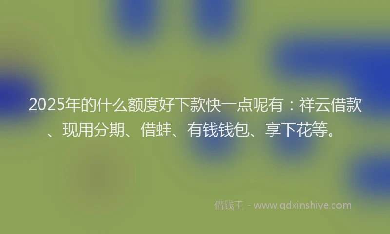2025年的什么额度好下款快一点呢有：祥云借款、现用分期、借蛙、有钱钱包、享下花等。