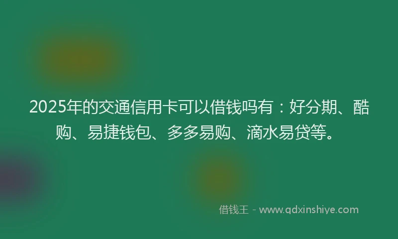 2025年的交通信用卡可以借钱吗有：好分期、酷购、易捷钱包、多多易购、滴水易贷等。