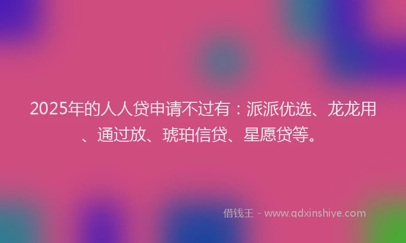 2025年的人人贷申请不过有：派派优选、龙龙用、通过放、琥珀信贷、星愿贷等。