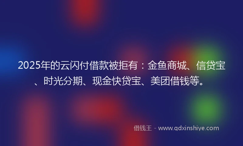 2025年的云闪付借款被拒有：金鱼商城、信贷宝、时光分期、现金快贷宝、美团借钱等。
