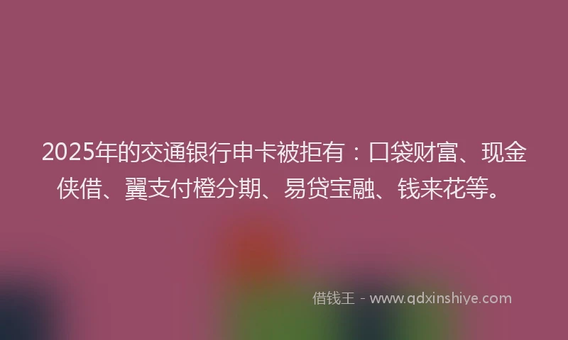 2025年的交通银行申卡被拒有：口袋财富、现金侠借、翼支付橙分期、易贷宝融、钱来花等。