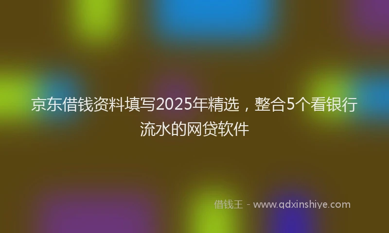 京东借钱资料填写2025年精选，整合5个看银行流水的网贷软件
