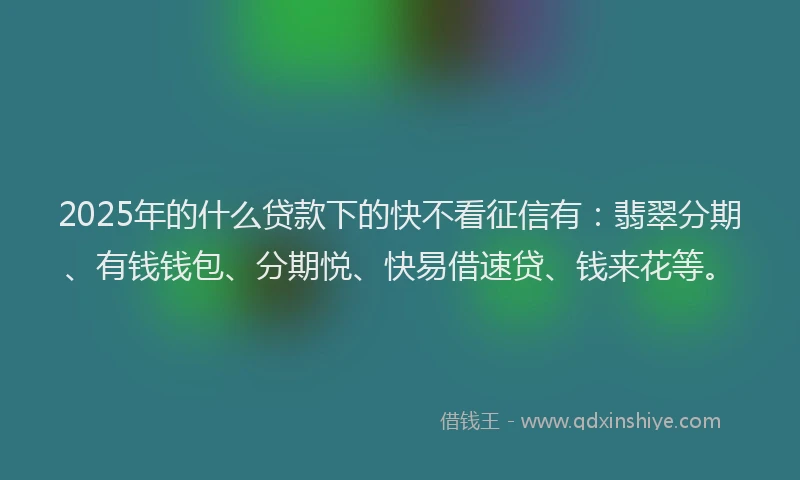 2025年的什么贷款下的快不看征信有：翡翠分期、有钱钱包、分期悦、快易借速贷、钱来花等。