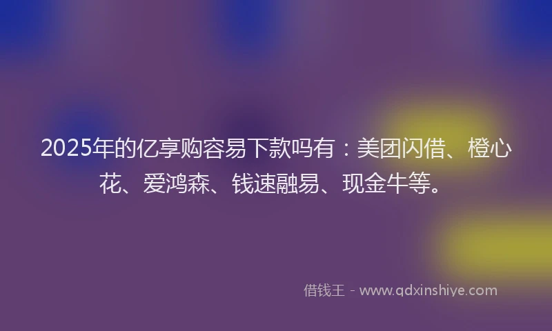 2025年的亿享购容易下款吗有：美团闪借、橙心花、爱鸿森、钱速融易、现金牛等。