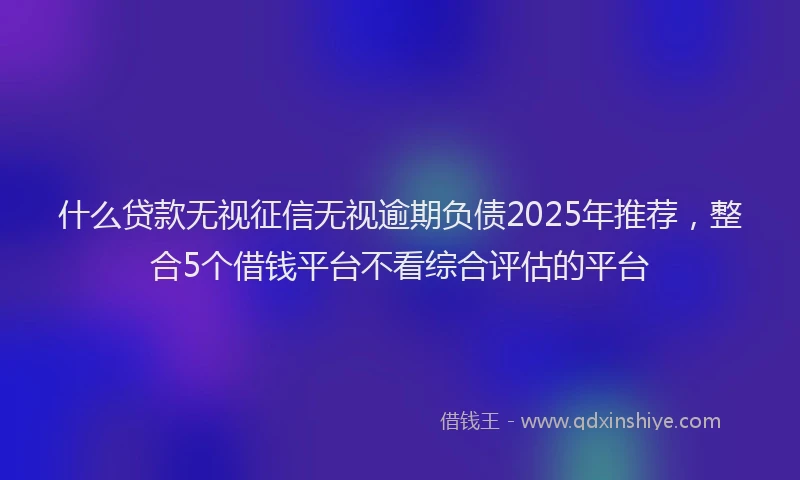 什么贷款无视征信无视逾期负债2025年推荐，整合5个借钱平台不看综合评估的平台