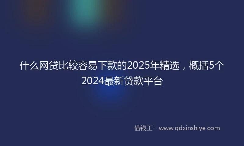 什么网贷比较容易下款的2025年精选，概括5个2024最新贷款平台