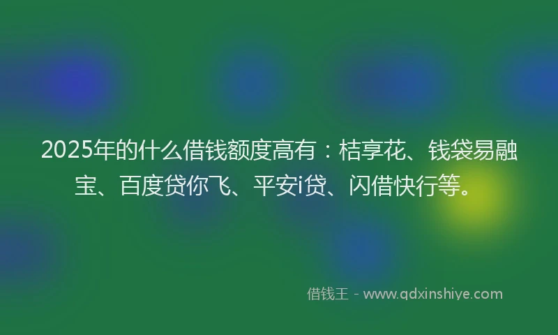 2025年的什么借钱额度高有：桔享花、钱袋易融宝、百度贷你飞、平安i贷、闪借快行等。