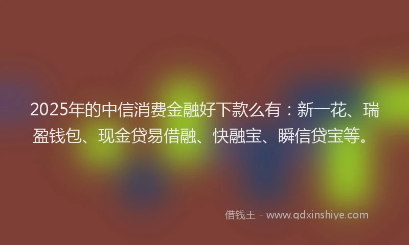 2025年的中信消费金融好下款么有：新一花、瑞盈钱包、现金贷易借融、快融宝、瞬信贷宝等。