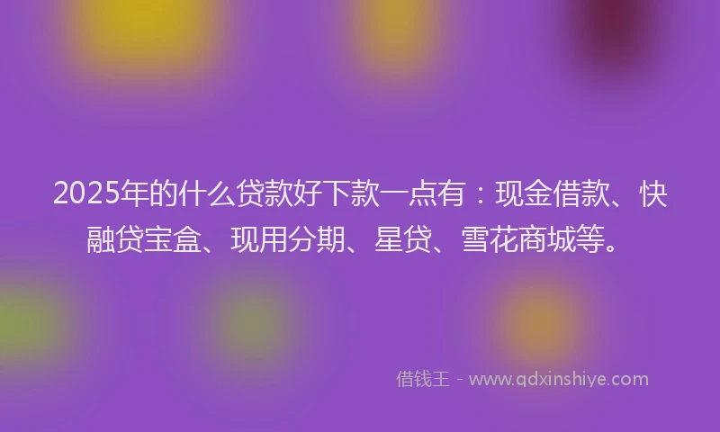 2025年的什么贷款好下款一点有：现金借款、快融贷宝盒、现用分期、星贷、雪花商城等。