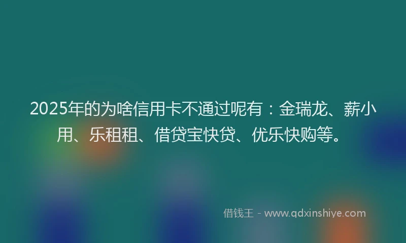 2025年的为啥信用卡不通过呢有：金瑞龙、薪小用、乐租租、借贷宝快贷、优乐快购等。