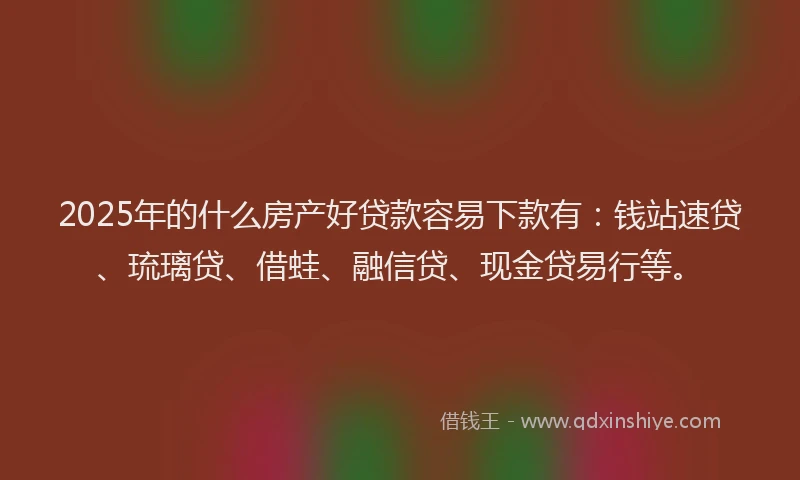 2025年的什么房产好贷款容易下款有：钱站速贷、琉璃贷、借蛙、融信贷、现金贷易行等。