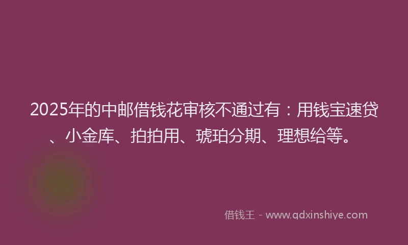 2025年的中邮借钱花审核不通过有：用钱宝速贷、小金库、拍拍用、琥珀分期、理想给等。