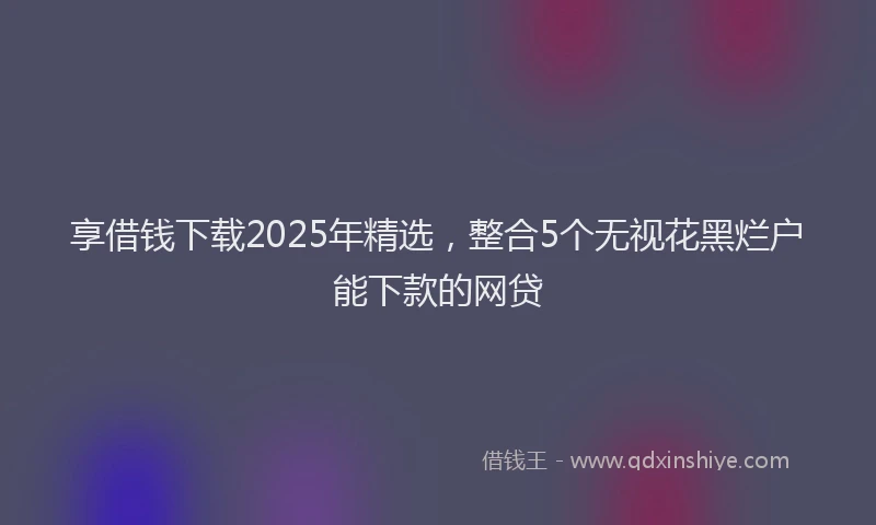 享借钱下载2025年精选，整合5个无视花黑烂户能下款的网贷