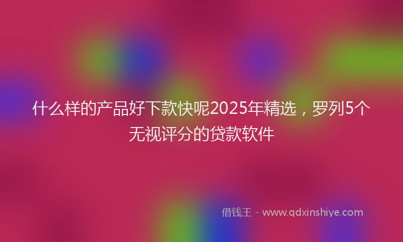 什么样的产品好下款快呢2025年精选，罗列5个无视评分的贷款软件