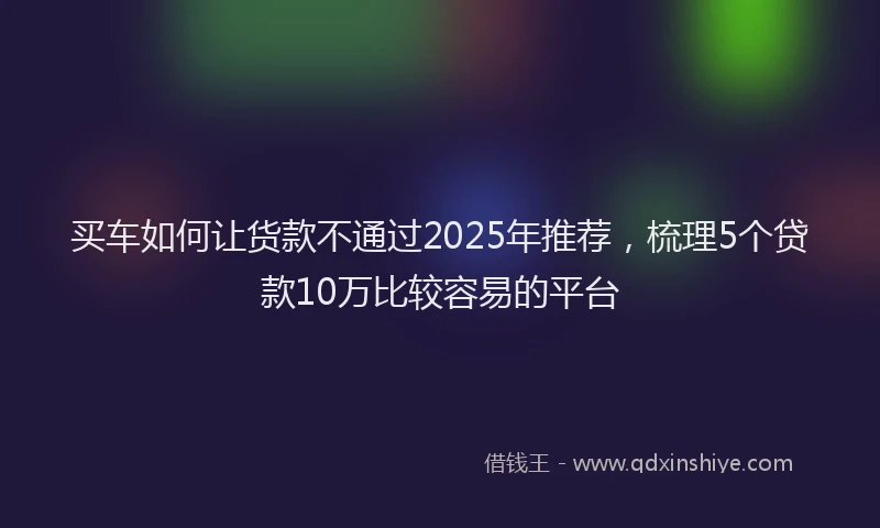 买车如何让货款不通过2025年推荐，梳理5个贷款10万比较容易的平台