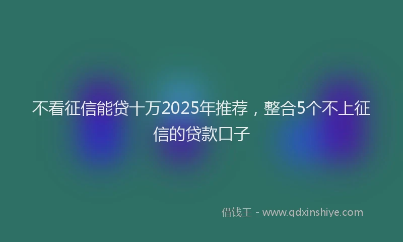 不看征信能贷十万2025年推荐，整合5个不上征信的贷款口子