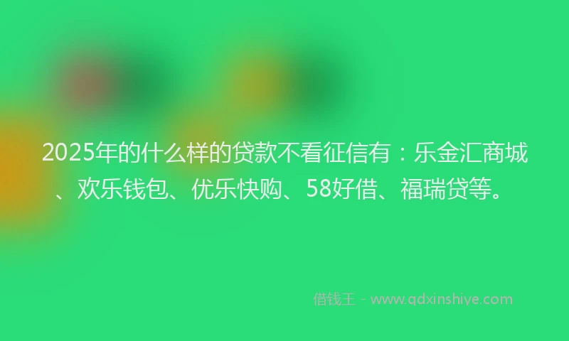 2025年的什么样的贷款不看征信有：乐金汇商城、欢乐钱包、优乐快购、58好借、福瑞贷等。