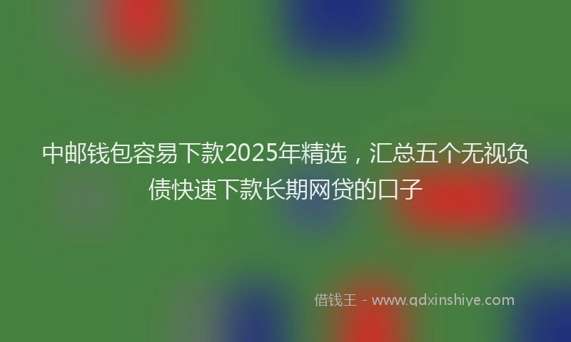 中邮钱包容易下款2025年精选，汇总五个无视负债快速下款长期网贷的口子