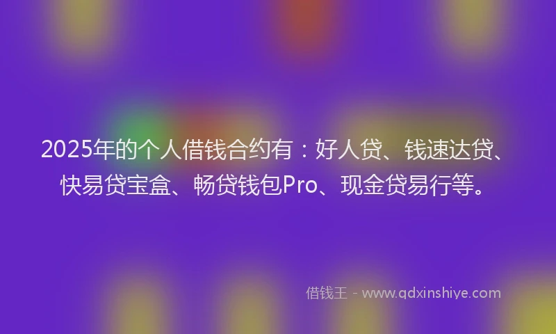 2025年的个人借钱合约有：好人贷、钱速达贷、快易贷宝盒、畅贷钱包Pro、现金贷易行等。