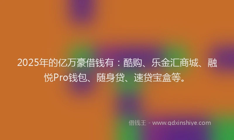 2025年的亿万豪借钱有：酷购、乐金汇商城、融悦Pro钱包、随身贷、速贷宝盒等。