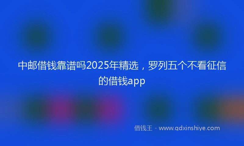 中邮借钱靠谱吗2025年精选，罗列五个不看征信的借钱app