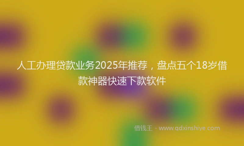 人工办理贷款业务2025年推荐，盘点五个18岁借款神器快速下款软件