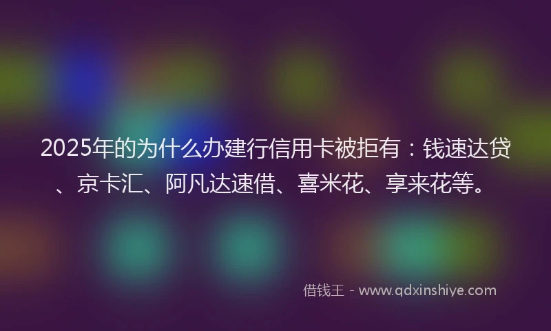 2025年的为什么办建行信用卡被拒有：钱速达贷、京卡汇、阿凡达速借、喜米花、享来花等。