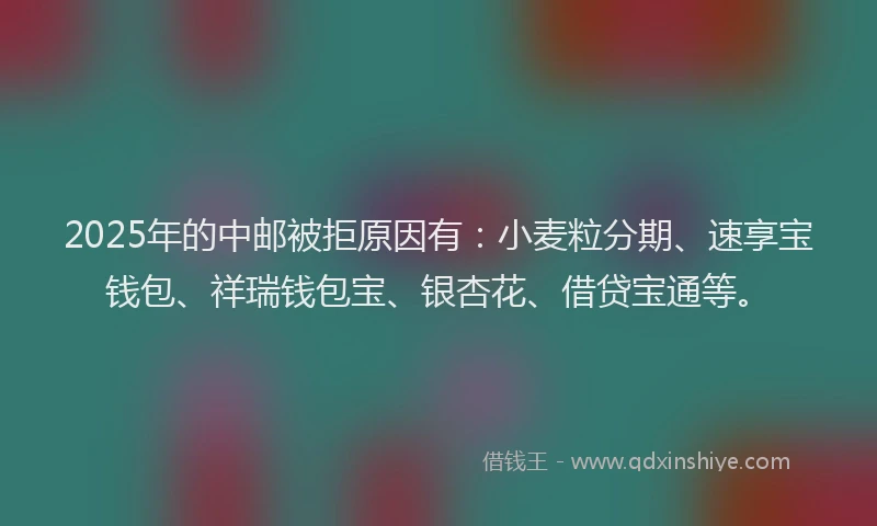 2025年的中邮被拒原因有：小麦粒分期、速享宝钱包、祥瑞钱包宝、银杏花、借贷宝通等。